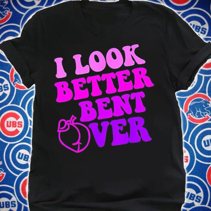 I look better bent over shirt t-shirt shirt