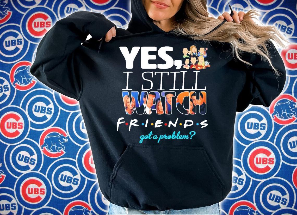 Yes I still Watch friends got a problem t-shirt
