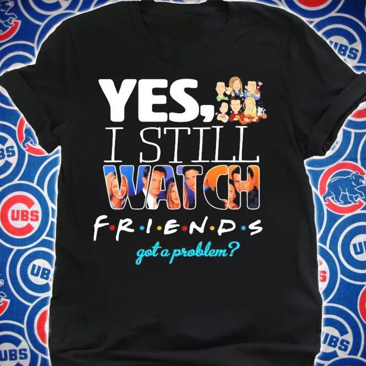 Yes I still Watch friends got a problem t-shirt