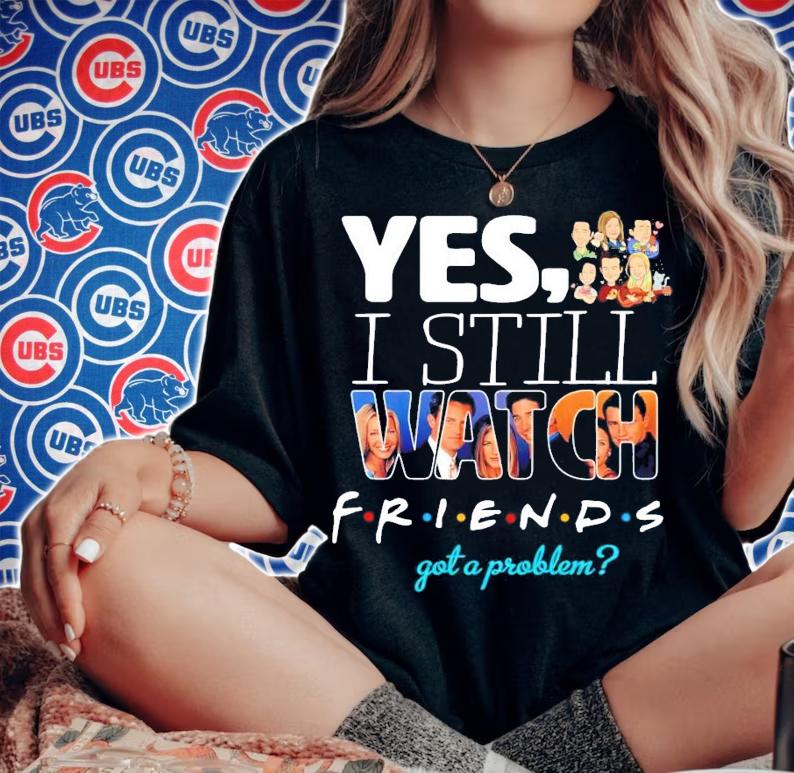 Yes I still Watch friends got a problem t-shirt